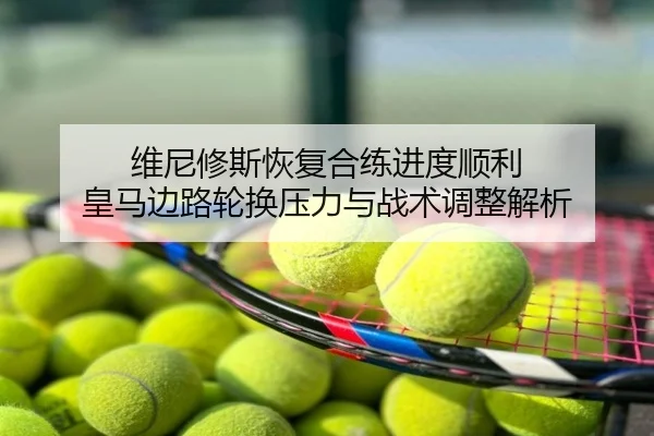 维尼修斯恢复合练进度顺利 皇马边路轮换压力与战术调整解析