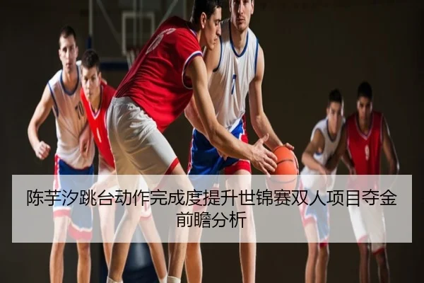 陈芋汐跳台动作完成度提升世锦赛双人项目夺金前瞻分析