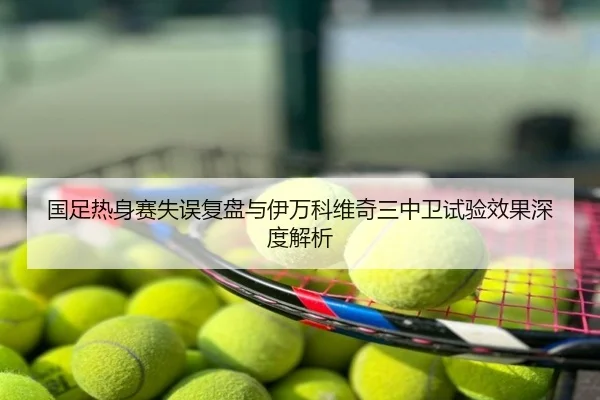 国足热身赛失误复盘与伊万科维奇三中卫试验效果深度解析