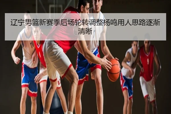 辽宁男篮新赛季后场轮转调整杨鸣用人思路逐渐清晰