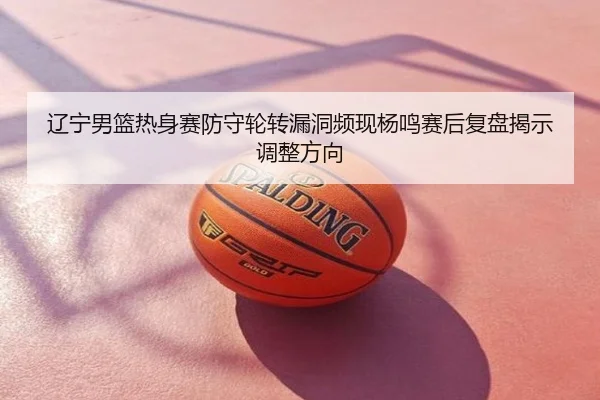 辽宁男篮热身赛防守轮转漏洞频现杨鸣赛后复盘揭示调整方向
