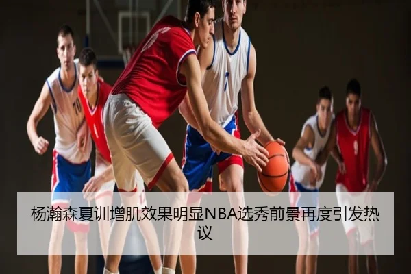 杨瀚森夏训增肌效果明显NBA选秀前景再度引发热议