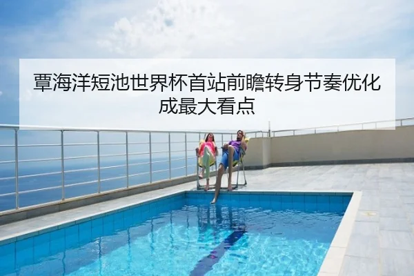 覃海洋短池世界杯首站前瞻转身节奏优化成最大看点