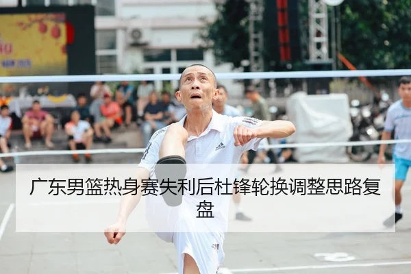 广东男篮热身赛失利后杜锋轮换调整思路复盘